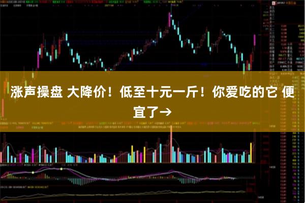 涨声操盘 大降价！低至十元一斤！你爱吃的它 便宜了→