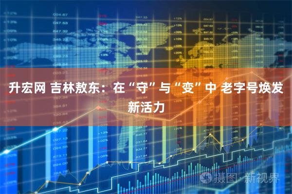 升宏网 吉林敖东：在“守”与“变”中 老字号焕发新活力