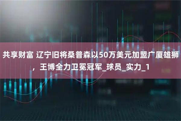 共享财富 辽宁旧将桑普森以50万美元加盟广厦雄狮，王博全力卫冕冠军_球员_实力_1