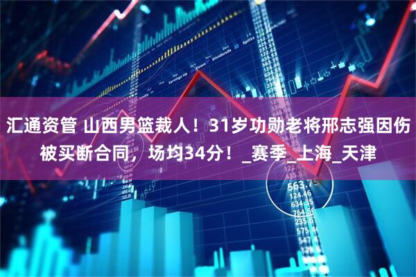 汇通资管 山西男篮裁人！31岁功勋老将邢志强因伤被买断合同，场均34分！_赛季_上海_天津